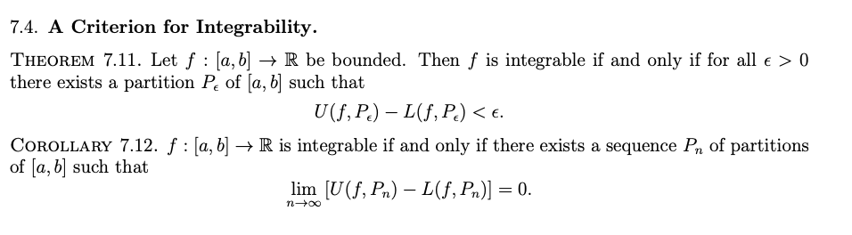 7.4. A Criterion for Integrability.
THEOREM 7.11. Let ƒ : [a, b] → R be bounded. Then f is integrable if and only if for all € > 0
there exists a partition P of [a, b] such that
U(f, Pe) — L(f, Pc) < €.
COROLLARY 7.12. f: [a, b] → R is integrable if and only if there exists a sequence P₁ of partitions
of [a, b] such that
lim [U(f, Pn) L(f, Pn)] = 0.
n→∞