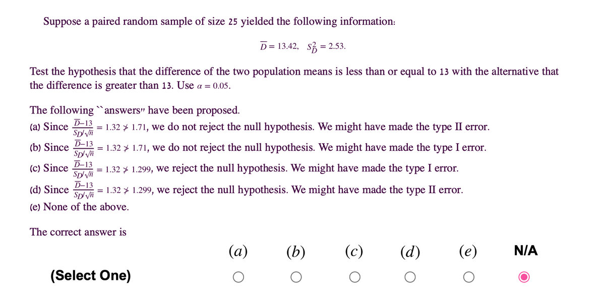 Suppose a paired random sample of size 25 yielded the following information:
D = 13.42, s3 = 2.53.
Test the hypothesis that the difference of the two population means is less than or equal to 13 with the alternative that
the difference is greater than 13. Use a = 0.05.
The following `answers" have been proposed.
%3B
D-13
(a) Since
1.32 > 1.71, we do not reject the null hypothesis. We might have made the type II error.
(b) Since D-13
1.32 > 1.71, we do not reject the null hypothesis. We might have made the type I error.
(c) Since D-13
Sp/Vn
1.32 > 1.299, we reject the null hypothesis. We might have made the type I error.
D-13
(d) Since
1.32 > 1.299, we reject the null hypothesis. We might have made the type II error.
(e) None of the above.
The correct answer is
(a)
(b)
(c)
(d)
(e)
N/A
(Select One)
