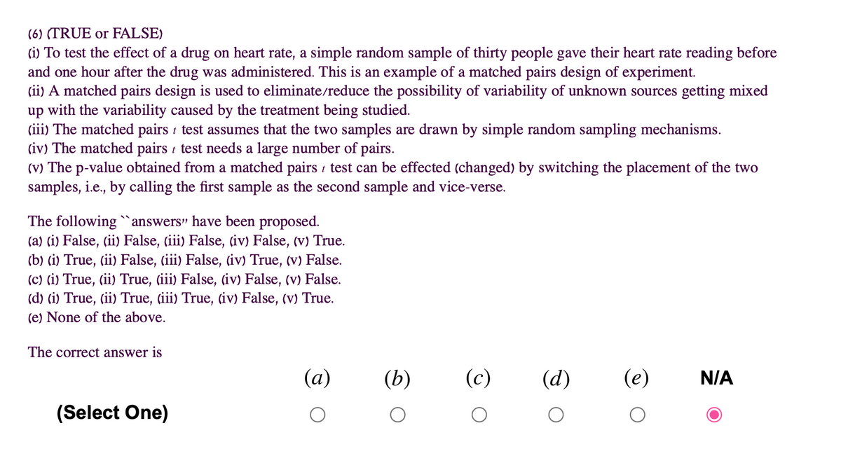 (6) (TRUE or FALSE)
(i) To test the effect of a drug on heart rate, a simple random sample of thirty people gave their heart rate reading before
and one hour after the drug was administered. This is an example of a matched pairs design of experiment.
(ii) A matched pairs design is used to eliminate/reduce the possibility of variability of unknown sources getting mixed
up with the variability caused by the treatment being studied.
(iii) The matched pairs t test assumes that the two samples are drawn by simple random sampling mechanisms.
(iv) The matched pairs test needs a large number of pairs.
(V) The p-value obtained from a matched pairs t test can be effected (changed) by switching the placement of the two
samples, i.e., by calling the first sample as the second sample and vice-verse.
The following `answers" have been proposed.
(a) (i) False, (ii) False, (iii) False, (iv) False, (v) True.
(b) (i) True, (ii) False, (iii) False, (iv) True, (v) False.
(c) (i) True, (ii) True, (iii) False, (iv) False, (v) False.
(d) (i) True, (ii) True, (iii) True, (iv) False, (v) True.
(e) None of the above.
The correct answer is
(a)
(b)
(c)
(d)
(e)
N/A
(Select One)
