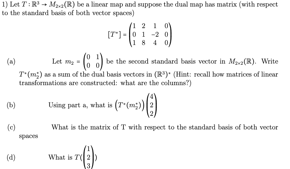 1) Let T: R³ → M2×2 (R) be a linear map and suppose the dual map has matrix (with respect
to the standard basis of both vector spaces)
(b)
(c)
(d)
0
(a)
- (85) ₁ be the second standard basis vector in M2x2 (R). Write
T* (m) as a sum of the dual basis vectors in (R³)* (Hint: recall how matrices of linear
transformations are constructed: what are the columns?)
Using part a, what is (7*(m2)) (2)
What is the matrix of T with respect to the standard basis of both vector
spaces
Let m₂ =
[T*]
1
What is T(2)
3
=
1 2
01
8
1 0
-20
4 0