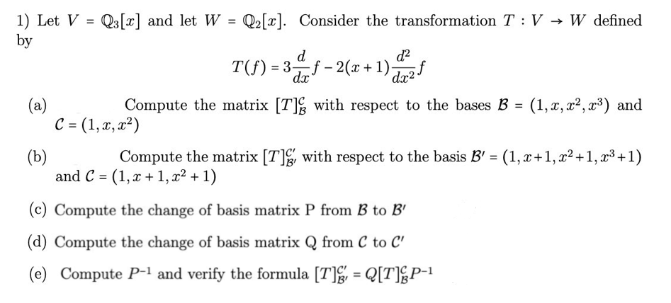 1) Let V = Q3[x] and let W = Q₂ [x]. Consider the transformation T: V → W defined
by
d
T(f) = 3f-2(x + 1)₂
d²
dx
(a)
dx25
Compute the matrix [T] with respect to the bases B = (1, x, x², x³) and
C = (1, x, x²)
(b)
Compute the matrix [T]g, with respect to the basis B' = (1, x+1, x² +1, x³ +1)
and C = (1,x+1, x² + 1)
(c) Compute the change of basis matrix P from B to B'
(d) Compute the change of basis matrix Q from C to C'
(e) Compute P-1 and verify the formula [T]g, = Q[T]&P-1