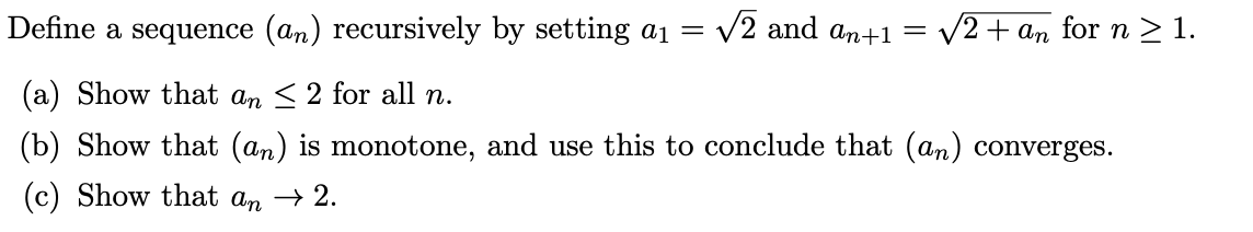 Define a sequence (an) recursively by setting a1 =
V2 and an+1 = v2+ an for n > 1.
(a) Show that an < 2 for all n.
(b) Show that (an) is monotone, and use this to conclude that (an) converges.
(c) Show that an → 2.
