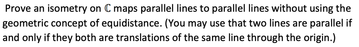 Prove an isometry on C maps parallel lines to parallel lines without using the
geometric concept of equidistance. (You may use that two lines are parallel if
and only if they both are translations of the same line through the origin.)
