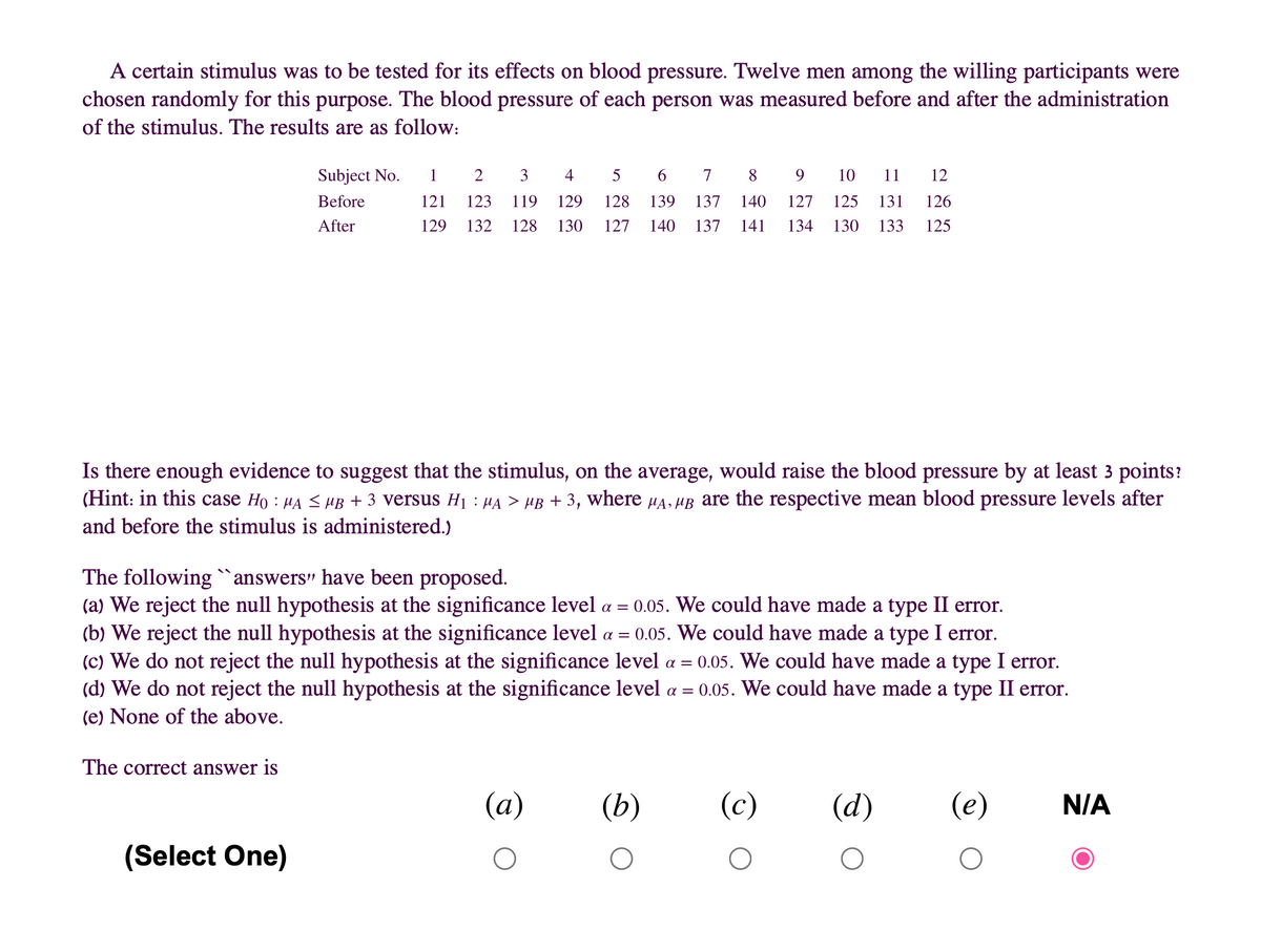 A certain stimulus was to be tested for its effects on blood pressure. Twelve men among the willing participants were
chosen randomly for this purpose. The blood pressure of each person was measured before and after the administration
of the stimulus. The results are as follow:
Subject No.
1
2
3
4
5
7
8
9.
10
11
12
Before
121
123
119
129
128
139
137
140
127
125
131
126
After
129
132
128
130
127
140
137
141
134
130
133
125
Is there enough evidence to suggest that the stimulus, on the average, would raise the blood pressure by at least 3 points?
(Hint: in this case Ho : HA <HB + 3 versus H1 : µA > µB + 3, where HA, HB are the respective mean blood pressure levels after
and before the stimulus is administered.)
The following `answers" have been proposed.
(a) We reject the null hypothesis at the significance level a = 0.05. We could have made a type II error.
(b) We reject the null hypothesis at the significance level a =
(c) We do not reject the null hypothesis at the significance level a = 0.05. We could have made a type I error.
(d) We do not reject the null hypothesis at the significance level a =
(e) None of the above.
0.05. We could have made a type I error.
0.05. We could have made a type II error.
The correct answer is
(a)
(b)
(c)
(d)
(e)
N/A
(Select One)
