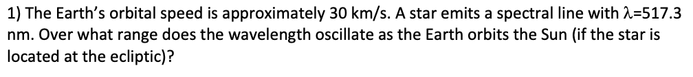 1) The Earth's orbital speed is approximately 30 km/s. A star emits a spectral line with 2=517.3
nm. Over what range does the wavelength oscillate as the Earth orbits the Sun (if the star is
located at the ecliptic)?
