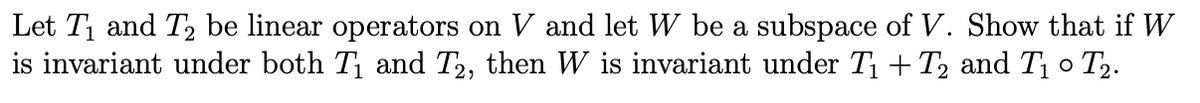 Let T and T2 be linear operators on V and let W be a subspace of V. Show that if W
is invariant under both T and T2, then W is invariant under T1 + T2 and T o T2.
