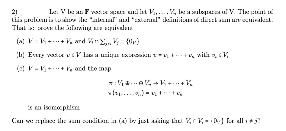 2)
Let V be an F vector space and let V₁,..., Vn be a subspaces of V. The point of
this problem is to show the "internal" and "external" definitions of direct sum are equivalent.
That is: prove the following are equivalent
(a) V = V₁ ++ Vn and Vin Σjti Vj = {Ov}
(b) Every vector v € V has a unique expression v = v₁ + ... + Un with v¿ € Vi
(c) V = V₁ + + Vn and the map
T: V₁0 Vn → V₁ + ... + Vn
+ Vn
T(V₁,..., Un) = V₁ + ·
is an isomorphism
Can we replace the sum condition in (a) by just asking that Vin V₁ = {0v} for all i j?