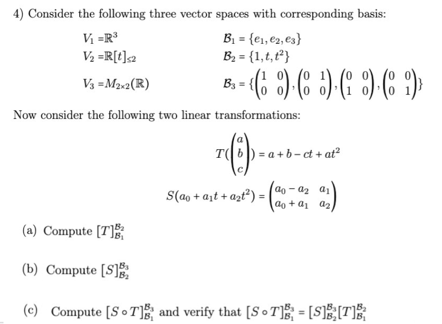 4) Consider the following three vector spaces with corresponding basis:
V₁ =R³
B₁ = {e₁,e2, e3}
B₂ = {1, t, t²}
V₂ =R[t]<2
1
V3 = M2x2 (R)
B3 =
- - ( ) ( ) ( ) ( )
0
Now consider the following two linear transformations:
T (1)
T(b)=a+b-ct + at²
C
S(a + a₁ + a₂t²) =
00 - 02 01
ao + a₁
a2
(a) Compute [T]²
B₁
(b) Compute [S]2
(c) Compute [ST] and verify that [ST]B³ = [S]B³₂[T]B³²