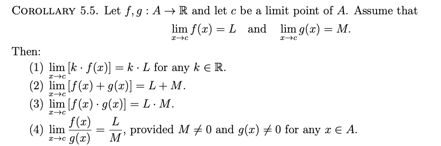 COROLLARY 5.5. Let f, g : A → R and let c be a limit point of A. Assume that
lim f(x) = L and lim g(x) = M.
Then:
(1) lim [k · f(x)] = k · L for any k E R.
%3D
(2) lim [f(x) + g(x)] = L+ M.
(3) lim [f(x)· g(x)]
= L· M.
f(x)
M'
L
provided M + 0 and g(x) # 0 for any x E A.
(4) lim
r→c g(x)
