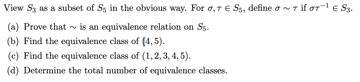 View S3 as a subset of S; in the obvious way. For o,T E S5, define o ~ T if or-l e S3.
(a) Prove that - is an equivalence relation on Sz.
(b) Find the equivalence class of (4, 5).
(c) Find the equivalence class of (1, 2, 3, 4, 5).
(d) Determine the total number of equivalence classes.
