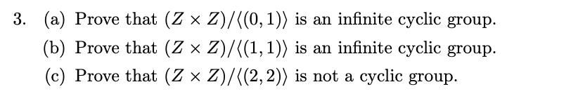 3. (a) Prove that (Z × Z)/((0, 1)) is an infinite cyclic group.
(b) Prove that (Z × Z)/((1, 1)) is an infinite cyclic group.
(c) Prove that (Z × Z)/((2,2)) is not a cyclic group.
