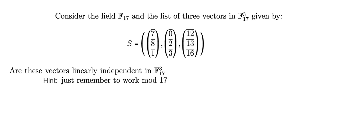 Consider the field F₁7 and the list of three vectors in F37 given by:
17
³-(000)
13
3
S
=
Are these vectors linearly independent in F7
17
Hint: just remember to work mod 17
12
16