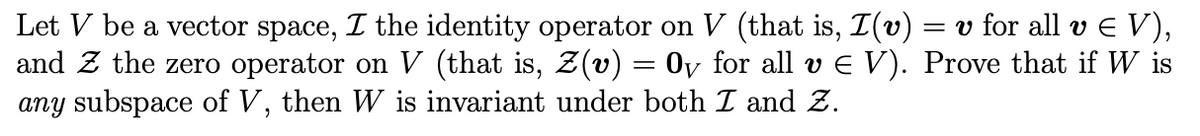 Let V be a vector space, I the identity operator on V (that is, I(v) = v for all v E V),
and Z the zero operator on V (that is, Z(v) = 0y for all v E V). Prove that if W is
any subspace of V, then W is invariant under both I and Z.
