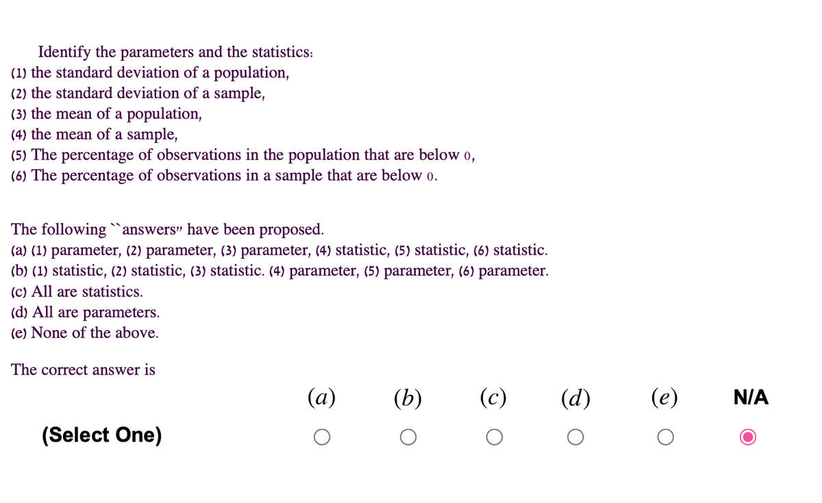 Identify the parameters and the statistics:
(1) the standard deviation of a population,
(2) the standard deviation of a sample,
(3) the mean of a population,
(4) the mean of a sample,
(5) The percentage of observations in the population that are below o,
(6) The percentage of observations in a sample that are belo 0.
The following "answers" have been proposed.
(a) (1) parameter, (2) parameter, (3) parameter, (4) statistic, (5) statistic, (6) statistic.
(b) (1) statistic, (2) statistic, (3) statistic. (4) parameter, (5) parameter, (6) parameter.
(c) All are statistics.
(d) All are parameters.
(e) None of the above.
The correct answer is
(a)
(b)
(c)
(d)
(e)
N/A
(Select One)
