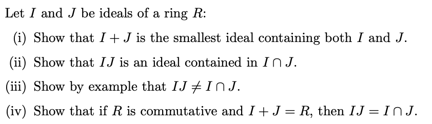 Let I and J be ideals of a ring R:
(i) Show that I+J is the smallest ideal containing both I and J.
(ii) Show that IJ is an ideal contained in I N J.
(iii)
Show by example that IJ #InJ.
(iv) Show that if R is commutative and I+J = R, then IJ = INJ.
