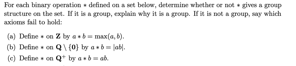 For each binary operation * defined on a set below, determine whether or not * gives a group
structure on the set. If it is a group, explain why it is a group. If it is not a group, say which
axioms fail to hold:
(a) Define * on Z by a * b
max(a, b).
(b) Define * on Q \ {0} by a * b = |ab|.
(c) Define * on Q+ by a * b = ab.
