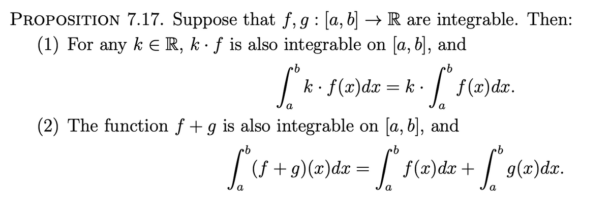 PROPOSITION 7.17. Suppose that f, g : [a, b] → R are integrable. Then:
(1) For any k = R, kf is also integrable on [a, b], and
fok.
k ·
f(x)dx=k. [*f(x)dr.
a
a
(2) The function f + g is also integrable on [a, b], and
[^(f + 9){(z)dx = [[ f(x)dz + [*9(z)dx.
a