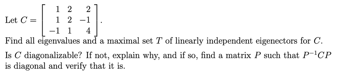1 2
1 2
2
Let C
-1
-1 1
4
Find all eigenvalues and a maximal set T of linearly independent eigenectors for C.
Is C diagonalizable? If not, explain why, and if so, find a matrix P such that P-CP
is diagonal and verify that it is.
