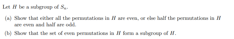 Let H be a subgroup of Sn.
(a) Show that either all the permutations in H are even, or else half the permutations in H
are even and half are odd.
(b) Show that the set of even permutations in H form a subgroup of H.
