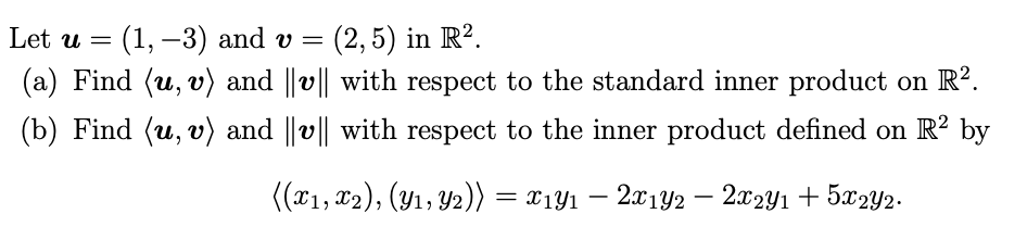 Let u =
(1, –3) and v =
(2,5) in R².
(a) Find (u, v) and ||v|| with respect to the standard inner product on R?.
(b) Find (u, v) and ||v|| with respect to the inner product defined on R? by
((T1, 12), (Y1, Y2)) = x1Y1 – 201Y2 – 202Y1 + 5x2Y2.
-
