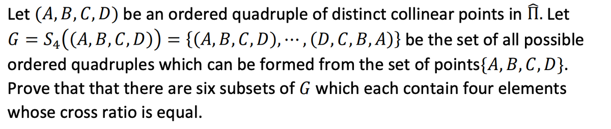 Let (A, B, C, D) be an ordered quadruple of distinct collinear points in II. Let
G = S4((A, B, C, D)) = {(A, B, C , D), . , (D,C,B,A)} be the set of all possible
ordered quadruples which can be formed from the set of points{A, B,C,D}.
...
Prove that that there are six subsets of G which each contain four elements
whose cross ratio is equal.

