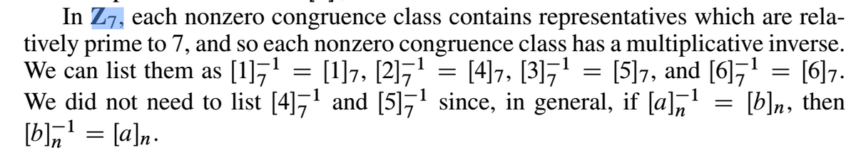 In Z7, each nonzero congruence class contains representatives which are rela-
tively prime to 7, and so each nonzero congruence class has a multiplicative inverse.
We can list them as [1]7' = [1]7, [2]7' = [4]7, [3]7'
We did not need to list [4],' and [5]7' since, in general, if [a],' = [b]n, then
[b],' = [a]n.
