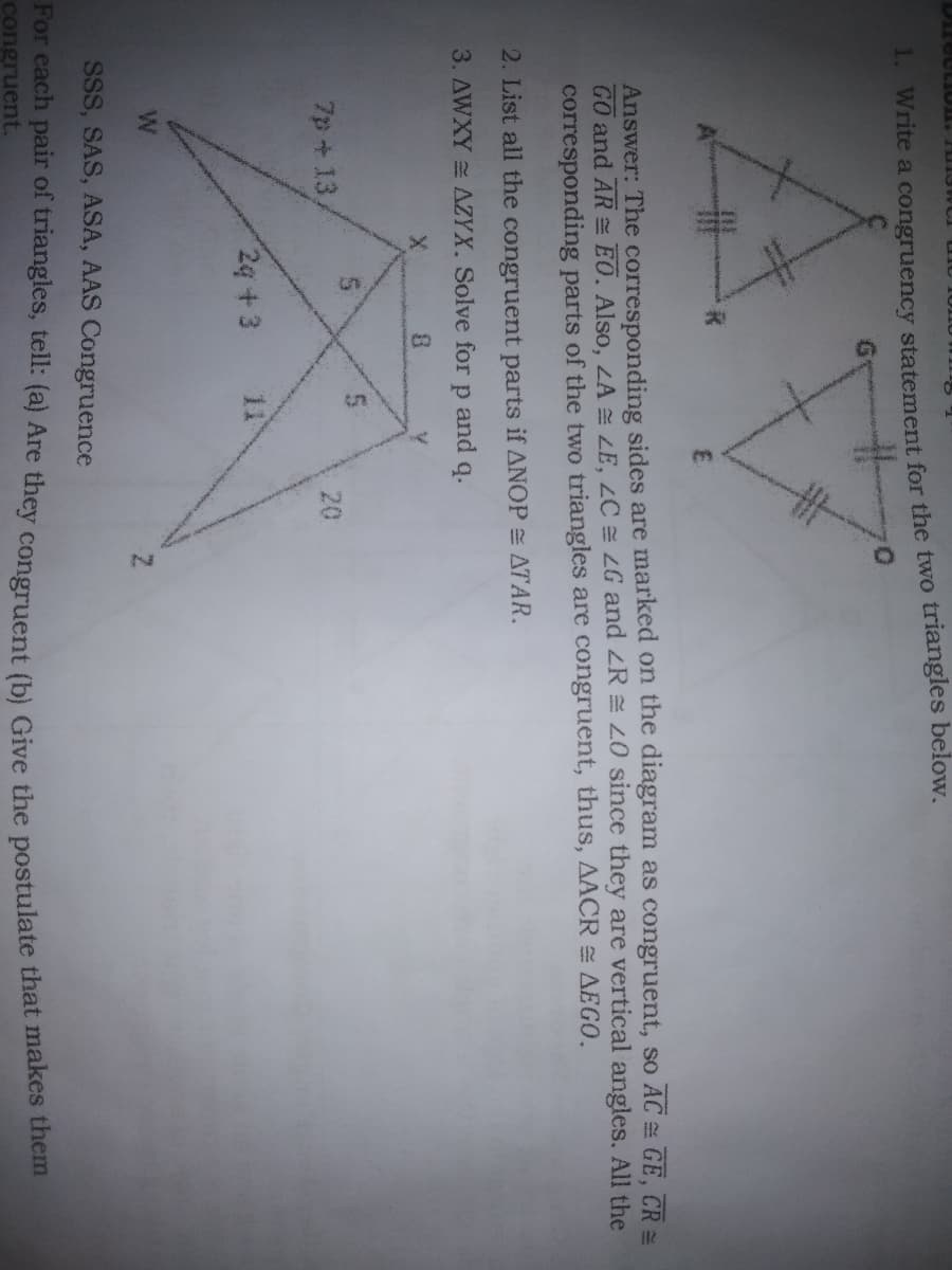 1. Write a congruency statement for the two triangles below.
R
E
Answer: The corresponding sides are marked on the diagram as congruent, so AC = GE, CR=
GO and AR EO. Also, LA LE, ZC = 2G and <R = 20 since they are vertical angles. All the
corresponding parts of the two triangles are congruent, thus, AACR = AEGO.
2. List all the congruent parts if ANOP= ATAR.
3. AWXY AZYX. Solve for р and
q.
8
7p+13/
2q +3
SSS, SAS, ASA, AAS Congruence
For each pair of triangles, tell: (a) Are they congruent (b) Give the postulate that makes them
congruent.
20