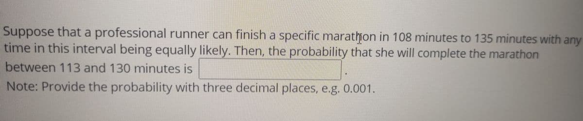 Suppose that a professional runner can finish a specific marathon in 108 minutes to 135 minutes with any
time in this interval being equally likely. Then, the probability that she will complete the marathon
between 113 and 130 minutes is
Note: Provide the probability with three decimal places, e.g. 0.001.
