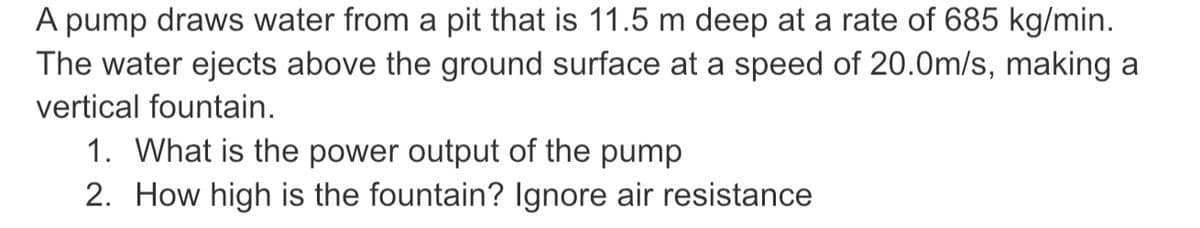A pump draws water from a pit that is 11.5 m deep at a rate of 685 kg/min.
The water ejects above the ground surface at a speed of 20.0m/s, making a
vertical fountain.
1. What is the power output of the pump
2. How high is the fountain? Ignore air resistance