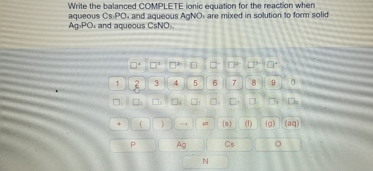 Write the balanced COMPLETE ionic equation for the reaction when
aqueous CS3PO4 and aqueous AGNO: are mixed in solution to form solid
AgsPO4 and aqueous CSNO.
4
5
口: D.
(s)
(g)
(aq)
Ag
Cs
IL
3.
