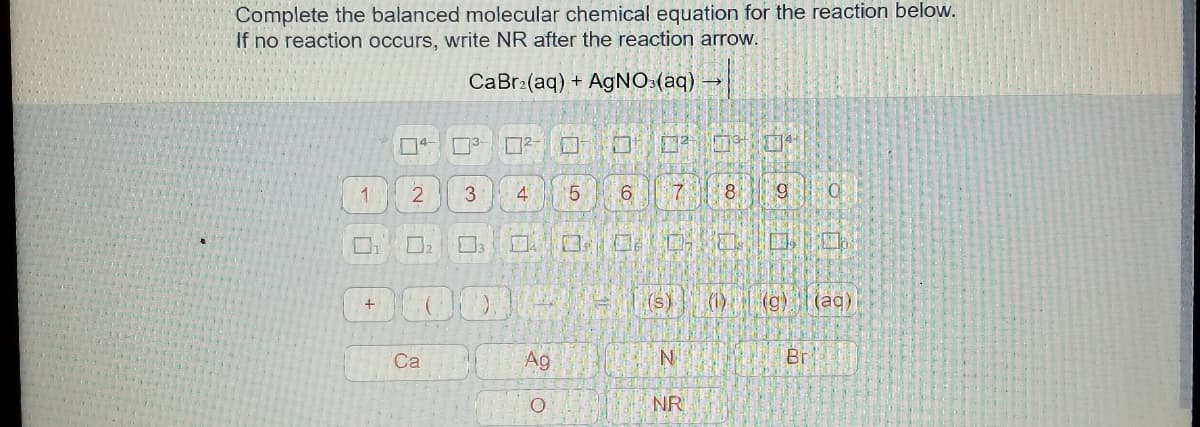 Complete the balanced molecular chemical equation for the reaction below.
If no reaction occurs, write NR after the reaction arrow.
CaBr:(aq) + AgNO:(aq) -
4
国 回
1
3
4
5
6.
8
口
国
(s)
(1) (g)(ag)
+
Са
Ag
Br
NR
