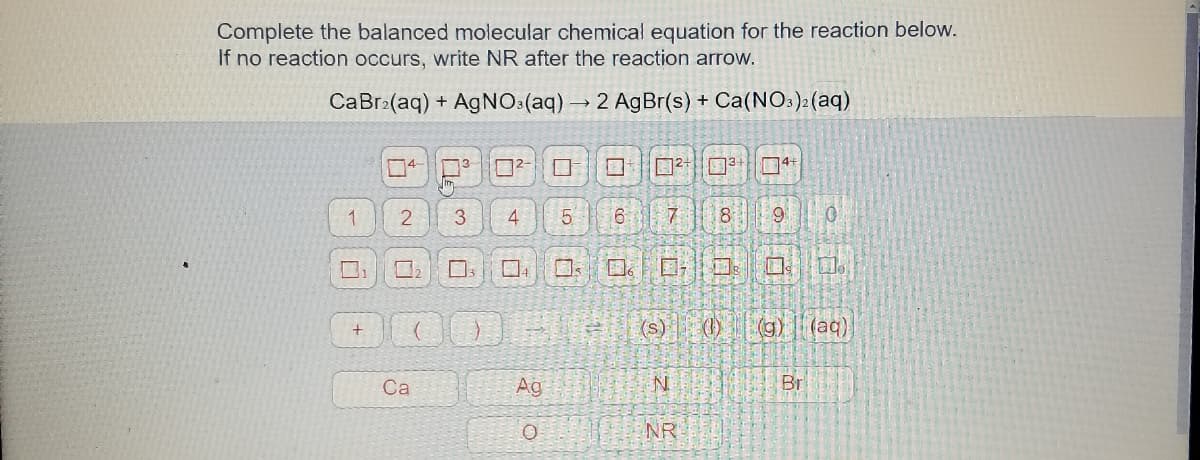 Complete the balanced molecular chemical equation for the reaction below.
If no reaction occurs, write NR after the reaction arrow.
CaBr:(aq) + AgNO3(aq)→2 AgBr(s) + Ca(NO3)2 (aq)
13
口2|□
口2+
3+
3
4
6.
8
9
(s) 0)
(g).
(aq)
Са
Ag
Br
NR

