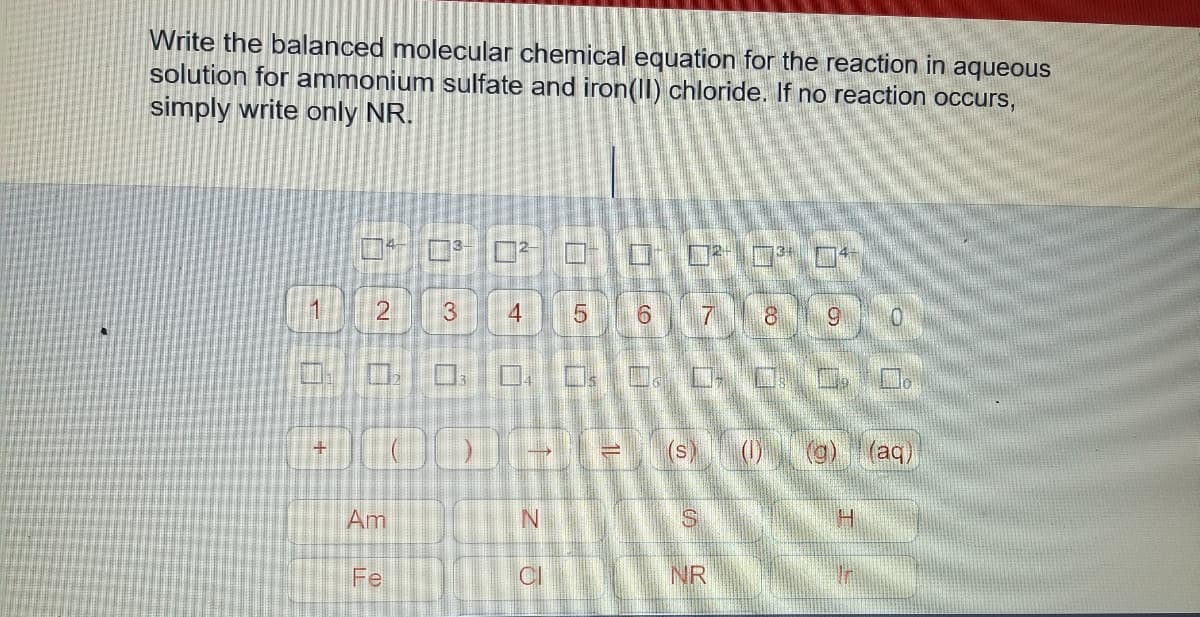 Write the balanced molecular chemical equation for the reaction in aqueous
solution for ammonium sulfate and iron(II) chloride. If no reaction occurs,
simply write only NR.
4
2
7 8
6.
(0
(@) T(aq)
+
(s)
Am
N.
Fe
CI
NR
