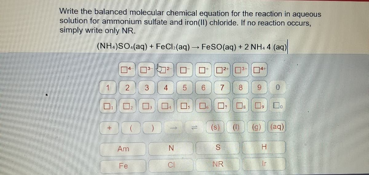 Write the balanced molecular chemical equation for the reaction in aqueous
solution for ammonium sulfate and iron(II) chloride. If no reaction occurs,
simply write only NR.
(NH.)SO:(aq) + FeCl:(aq) FeS(aq) + 2 NH. 4 (aq)
口4
1
6.
8.
口;
(S
(aq)
Am
Fe
CI
NR
