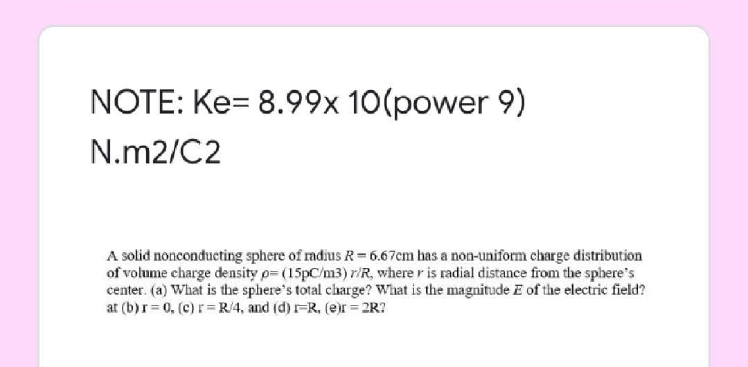 NOTE: Ke= 8.99x 10(power 9)
N.m2/C2
A solid nonconducting sphere of radius R 6.67cm has a non-uniform charge distribution
of volume charge density p- (15pC/m3) r/R, where r is radial distance from the sphere's
center. (a) What is the sphere's total charge? What is the magnitude E of the electric field?
at (b)r= 0, (c) r R/4, and (d) FR, (e)r 2R?
