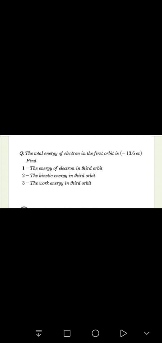 Q: The total energy of electron in the first orbit is (– 13.6 ev)
Find
1- The energy of electron in third orbit
2- The kinetic energy in third orbit
3- The work energy in third orbit
I O o D
