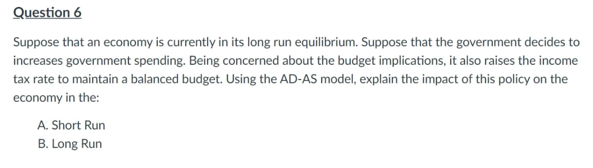 Question 6
Suppose that an economy is currently in its long run equilibrium. Suppose that the government decides to
increases government spending. Being concerned about the budget implications, it also raises the income
tax rate to maintain a balanced budget. Using the AD-AS model, explain the impact of this policy on the
economy in the:
A. Short Run
B. Long Run
