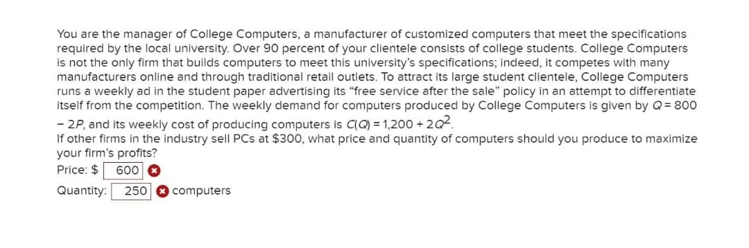 You are the manager of College Computers, a manufacturer of customized computers that meet the specifications
required by the local university. Over 90 percent of your clientele consists of college students. College Computers
is not the only firm that builds computers to meet this university's specifications; indeed, it competes with many
manufacturers online and through traditional retail outlets. To attract its large student clientele, College Computers
runs a weekly ad in the student paper advertising its "free service after the sale" policy in an attempt to differentiate
itself from the competition. The weekly demand for computers produced by College Computers is given by Q= 800
- 2P, and its weekly cost of producing computers is C(Q) = 1,200 + 2Q2.
If other firms in the industry sell PCs at $300, what price and quantity of computers should you produce to maximize
your firm's profits?
Price: $ 600 O
Quantity:
250
computers
