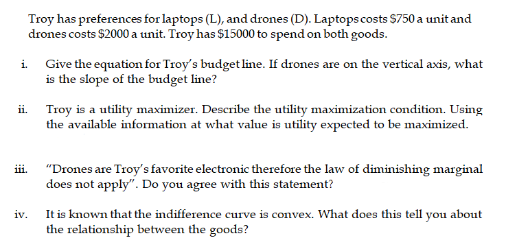 Troy has preferences for laptops (L), and drones (D). Laptops costs $750 a unit and
drones costs $2000 a unit. Troy has $15000 to spend on both goods.
Give the equation for Troy's budget line. If drones are on the vertical axis, what
is the slope of the budget line?
i.
ii.
Troy is a utility maximizer. Describe the utility maximization condition. Using
the available information at what value is utility expected to be maximized.
"Drones are Troy's favorite electronic therefore the law of diminishing marginal
does not apply". Do you agree with this statement?
ii.
It is known that the indifference curve is convex. What does this tell you about
the relationship between the goods?
iv.
