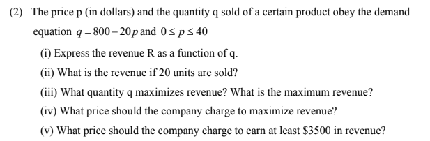 (2) The price p (in dollars) and the quantity q sold of a certain product obey the demand
equation q = 800– 20p and 0<ps 40
(i) Express the revenue R as a function of q.
(ii) What is the revenue if 20 units are sold?
(iii) What quantity q maximizes revenue? What is the maximum revenue?
(iv) What price should the company charge to maximize revenue?
(v) What price should the company charge to earn at least $3500 in revenue?
