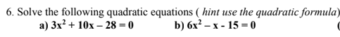 6. Solve the following quadratic equations ( hint use the quadratic formula)
а) 3x2 + 10х - 28 %3D0
b) 6х? - х- 15 3 0
