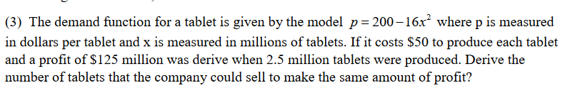 (3) The demand function for a tablet is given by the model p= 200–16x where p is measured
in dollars per tablet and x is measured in millions of tablets. If it costs $50 to produce each tablet
and a profit of $125 million was derive when 2.5 million tablets were produced. Derive the
number of tablets that the company could sell to make the same amount of profit?
