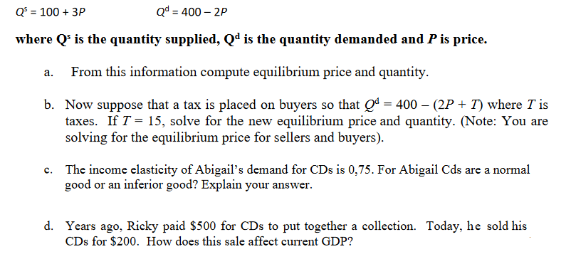 Q$ = 100 + 3P
Qd = 400 – 2P
where Q' is the quantity supplied, Qd is the quantity demanded and P is price.
From this information compute equilibrium price and quantity.
а.
b. Now suppose that a tax is placed on buyers so that Qª = 400 – (2P + T) where T is
taxes. If T = 15, solve for the new equilibrium price and quantity. (Note: You are
solving for the equilibrium price for sellers and buyers).
c. The income elasticity of Abigail's demand for CDs is 0,75. For Abigail Cds are a normal
good or an inferior good? Explain your answer.
d. Years ago, Ricky paid $500 for CDs to put together a collection. Today, he sold his
CDs for $200. How does this sale affect current GDP?
