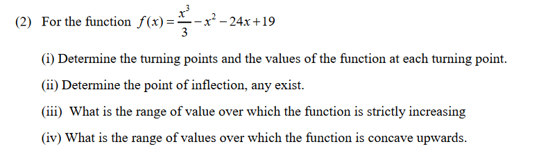 (2) For the function f(x)=
-x² - 24x+19
3
(i) Determine the turning points and the values of the function at each turning point.
(ii) Determine the point of inflection, any exist.
(iii) What is the range of value over which the function is strictly increasing
(iv) What is the range of values over which the function is concave upwards.
