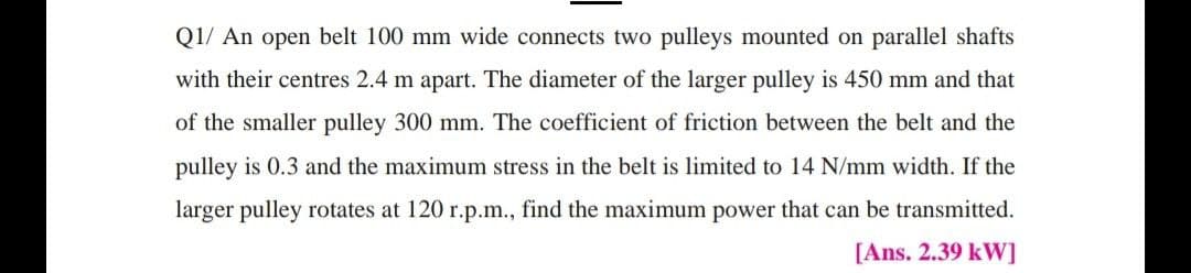 Q1/ An open belt 100 mm wide connects two pulleys mounted on parallel shafts
with their centres 2.4 m apart. The diameter of the larger pulley is 450 mm and that
of the smaller pulley 300 mm. The coefficient of friction between the belt and the
pulley is 0.3 and the maximum stress in the belt is limited to 14 N/mm width. If the
larger pulley rotates at 120 r.p.m., find the maximum power that can be transmitted.
[Ans. 2.39 kW]
