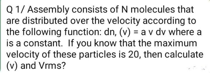 Q 1/ Assembly consists of N molecules that
are distributed over the velocity according to
the following function: dn, (v) = a v dv where a
is a constant. If you know that the maximum
velocity of these particles is 20, then calculate
(v) and Vrms?

