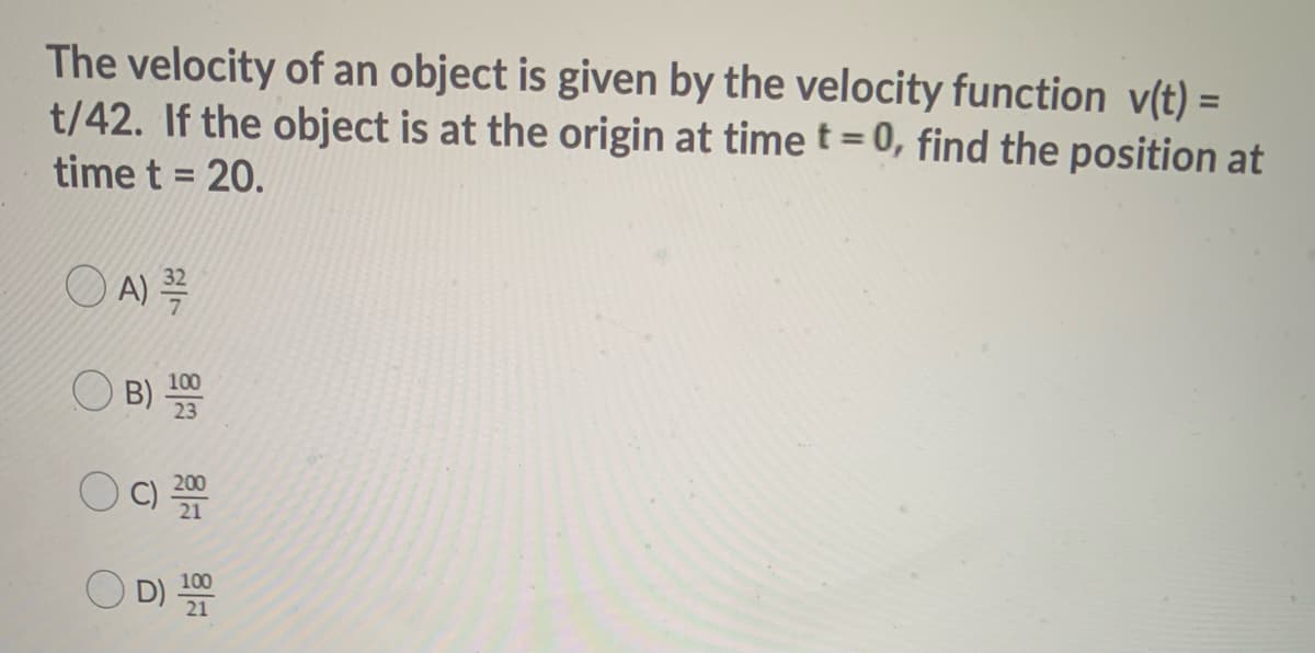 The velocity of an object is given by the velocity function v(t) =
t/42. If the object is at the origin at time t= 0, find the position at
%3D
%3D
time t = 20.
O A) =
100
B)
23
O D)
