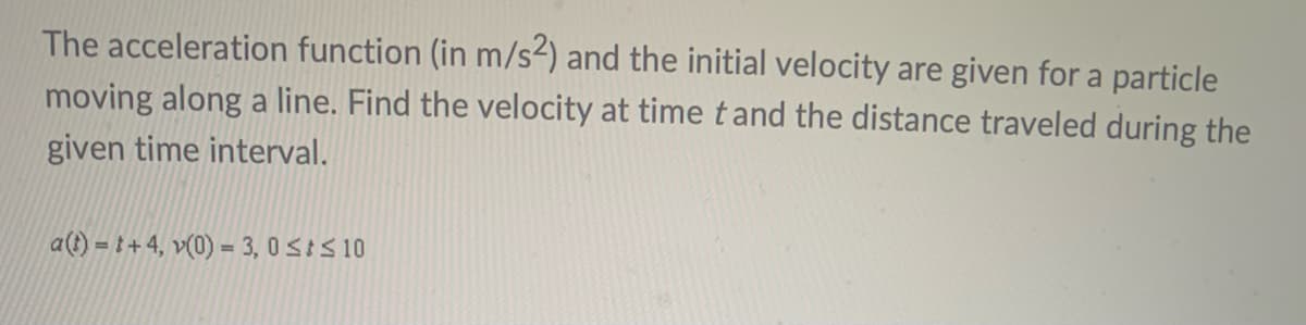The acceleration function (in m/s2) and the initial velocity are given for a particle
moving along a line. Find the velocity at time tand the distance traveled during the
given time interval.
a(t) = t + 4, v(0) = 3, 0SIS10

