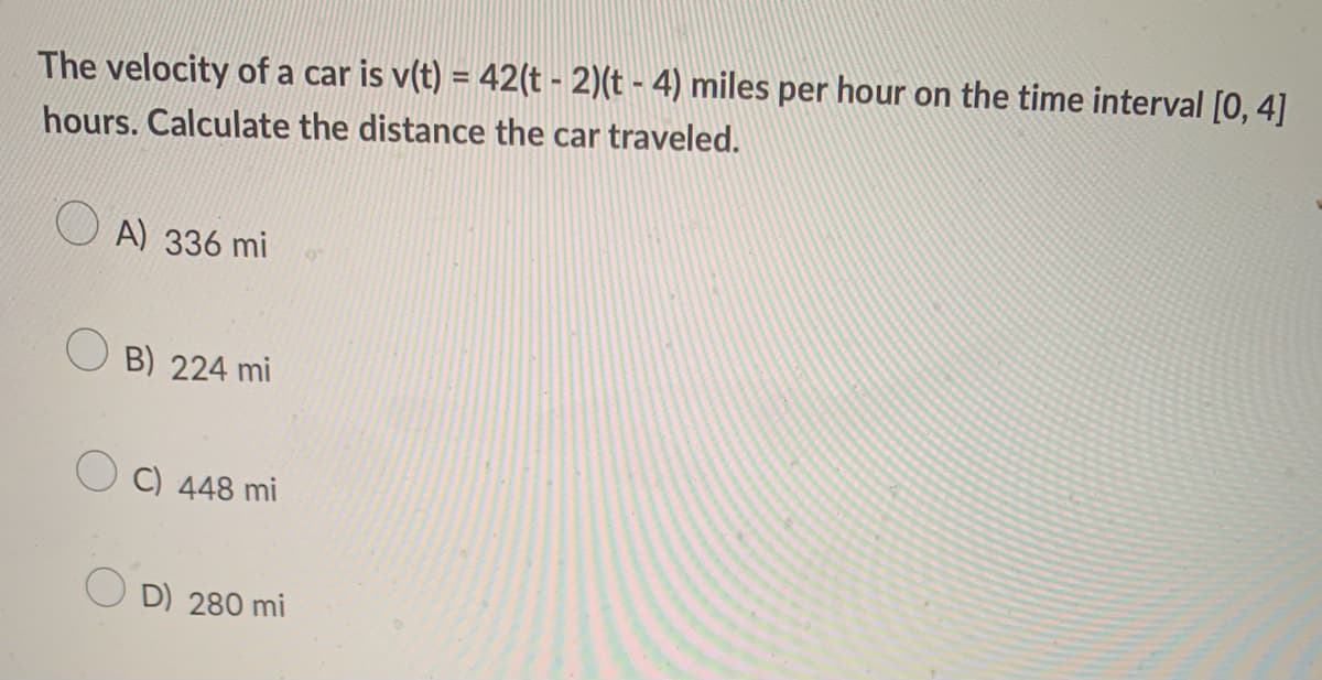 The velocity of a car is v(t) = 42(t - 2)(t - 4) miles per hour on the time interval [0, 4]
hours. Calculate the distance the car traveled.
A) 336 mi
O B) 224 mi
O C) 448 mi
D) 280 mi
