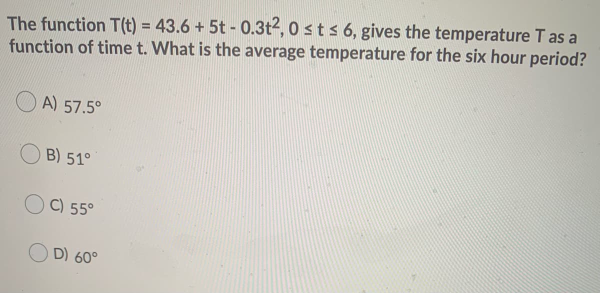 The function T(t) = 43.6 + 5t - 0.3t2, 0 sts 6, gives the temperature T as a
function of time t. What is the average temperature for the six hour period?
%3D
A) 57.5°
B) 51°
C) 55°
D) 60°
